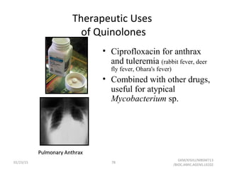 Therapeutic Uses
of Quinolones
• Ciprofloxacin for anthrax
and tuleremia (rabbit fever, deer
fly fever, Ohara's fever)
• Combined with other drugs,
useful for atypical
Mycobacterium sp.
Pulmonary AnthraxPulmonary Anthrax
01/23/15 78
GKM/KISIIU/MBSM713
/BIOC.AMIC.AGENS.LEC02
 