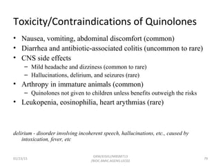 Toxicity/Contraindications of Quinolones
• Nausea, vomiting, abdominal discomfort (common)
• Diarrhea and antibiotic-associated colitis (uncommon to rare)
• CNS side effects
– Mild headache and dizziness (common to rare)
– Hallucinations, delirium, and seizures (rare)
• Arthropy in immature animals (common)
– Quinolones not given to children unless benefits outweigh the risks
• Leukopenia, eosinophilia, heart arythmias (rare)
delirium - disorder involving incoherent speech, hallucinations, etc., caused by
intoxication, fever, etc
01/23/15 79
GKM/KISIIU/MBSM713
/BIOC.AMIC.AGENS.LEC02
 