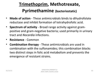 Trimethoprim, Methotrexate,
Pyrimethamine (bacteriostatic)
• Mode of action - These antimicrobials binds to dihydrofolate
reductase and inhibit formation of tetrahydrofolic acid.
• Spectrum of activity - Broad range activity against gram-
positive and gram-negative bacteria; used primarily in urinary
tract and Nocardia infections.
• Resistance - Common
• Combination therapy - These antimicrobials are used in
combination with the sulfonamides; this combination blocks
two distinct steps in folic acid metabolism and prevents the
emergence of resistant strains.
01/23/15 83
GKM/KISIIU/MBSM713
/BIOC.AMIC.AGENS.LEC02
 