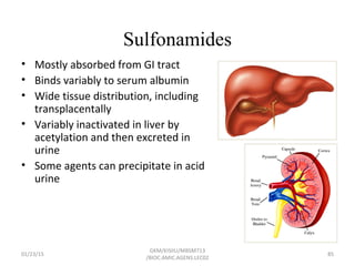 Sulfonamides
• Mostly absorbed from GI tract
• Binds variably to serum albumin
• Wide tissue distribution, including
transplacentally
• Variably inactivated in liver by
acetylation and then excreted in
urine
• Some agents can precipitate in acid
urine
01/23/15 85
GKM/KISIIU/MBSM713
/BIOC.AMIC.AGENS.LEC02
 