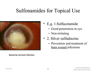 Sulfonamides for Topical Use
• E.g. 1.Sulfacetamide
– Good penetration in eye
– Non-irritating
• 2. Silver sulfadiazine
– Prevention and treatment of
burn wound infections
Bacterial corneal infectionBacterial corneal infection
01/23/15 88
GKM/KISIIU/MBSM713
/BIOC.AMIC.AGENS.LEC02
 