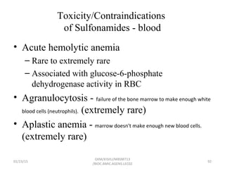 Toxicity/Contraindications
of Sulfonamides - blood
• Acute hemolytic anemia
– Rare to extremely rare
– Associated with glucose-6-phosphate
dehydrogenase activity in RBC
• Agranulocytosis - failure of the bone marrow to make enough white
blood cells (neutrophils). (extremely rare)
• Aplastic anemia - marrow doesn't make enough new blood cells.
(extremely rare)
01/23/15 92
GKM/KISIIU/MBSM713
/BIOC.AMIC.AGENS.LEC02
 