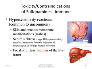 Toxicity/Contraindications
of Sulfonamides - immune
• Hypersensitivity reactions
(common to uncommon)
– Skin and mucous membrane
manifestations (rashes)
– Serum sickness - type III hypersensitivity
reaction that results from the injection of
heterologous or foreign protein or serum
– Focal or diffuse necrosis of the liver
(rare)
01/23/15 93
GKM/KISIIU/MBSM713
/BIOC.AMIC.AGENS.LEC02
 