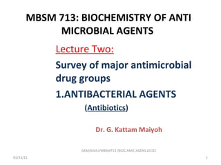 MBSM 713: BIOCHEMISTRY OF ANTI
MICROBIAL AGENTS
Lecture Two:
Survey of major antimicrobial
drug groups
1.ANTIBACTERIAL AGENTS
(Antibiotics)
Dr. G. Kattam Maiyoh
01/23/15 1
GKM/KISIIU/MBSM713 /BIOC.AMIC.AGENS.LEC02
 