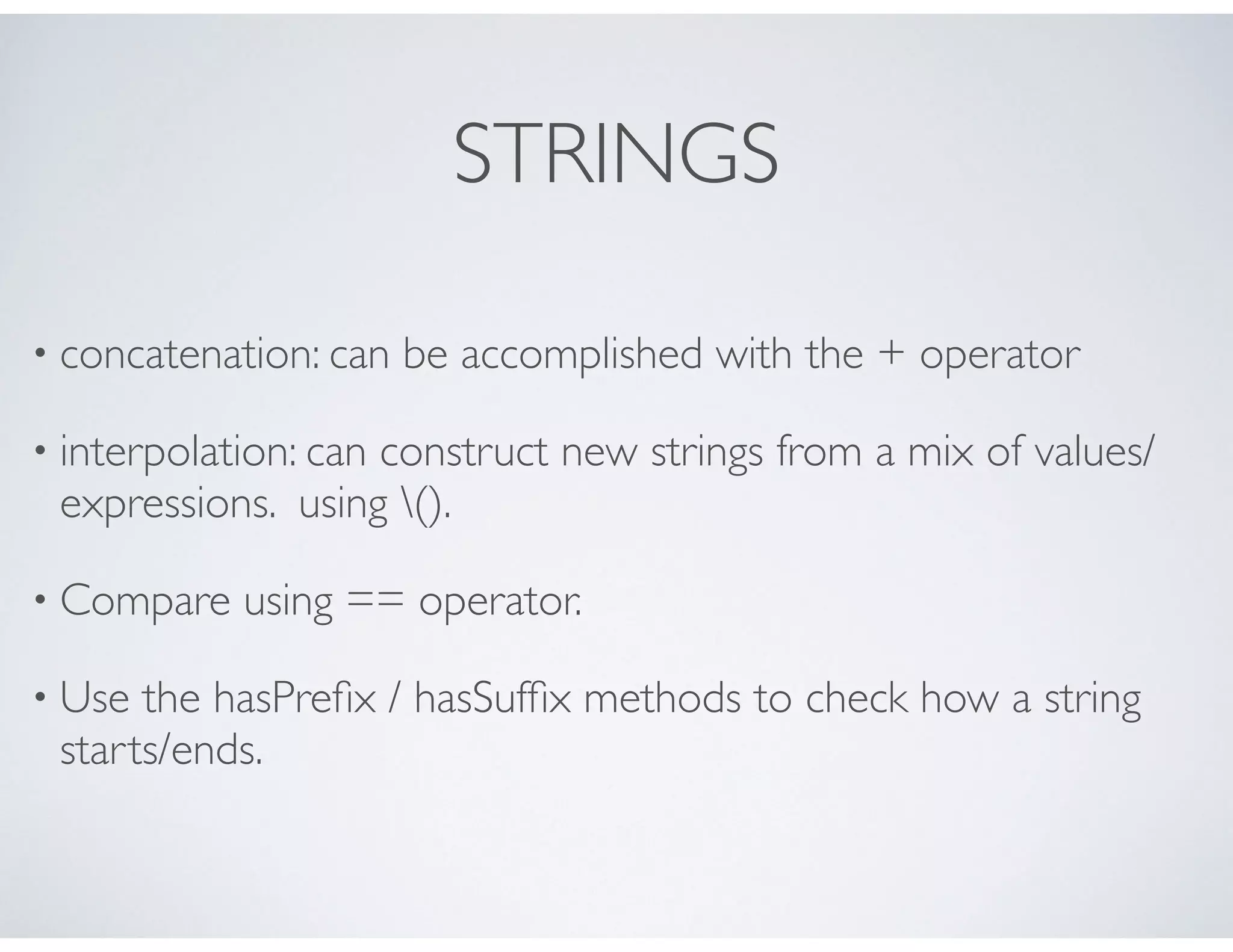 STRINGS
• concatenation: can be accomplished with the + operator
• interpolation: can construct new strings from a mix of values/
expressions. using ().
• Compare using == operator.
• Use the hasPreﬁx / hasSufﬁx methods to check how a string
starts/ends.
 