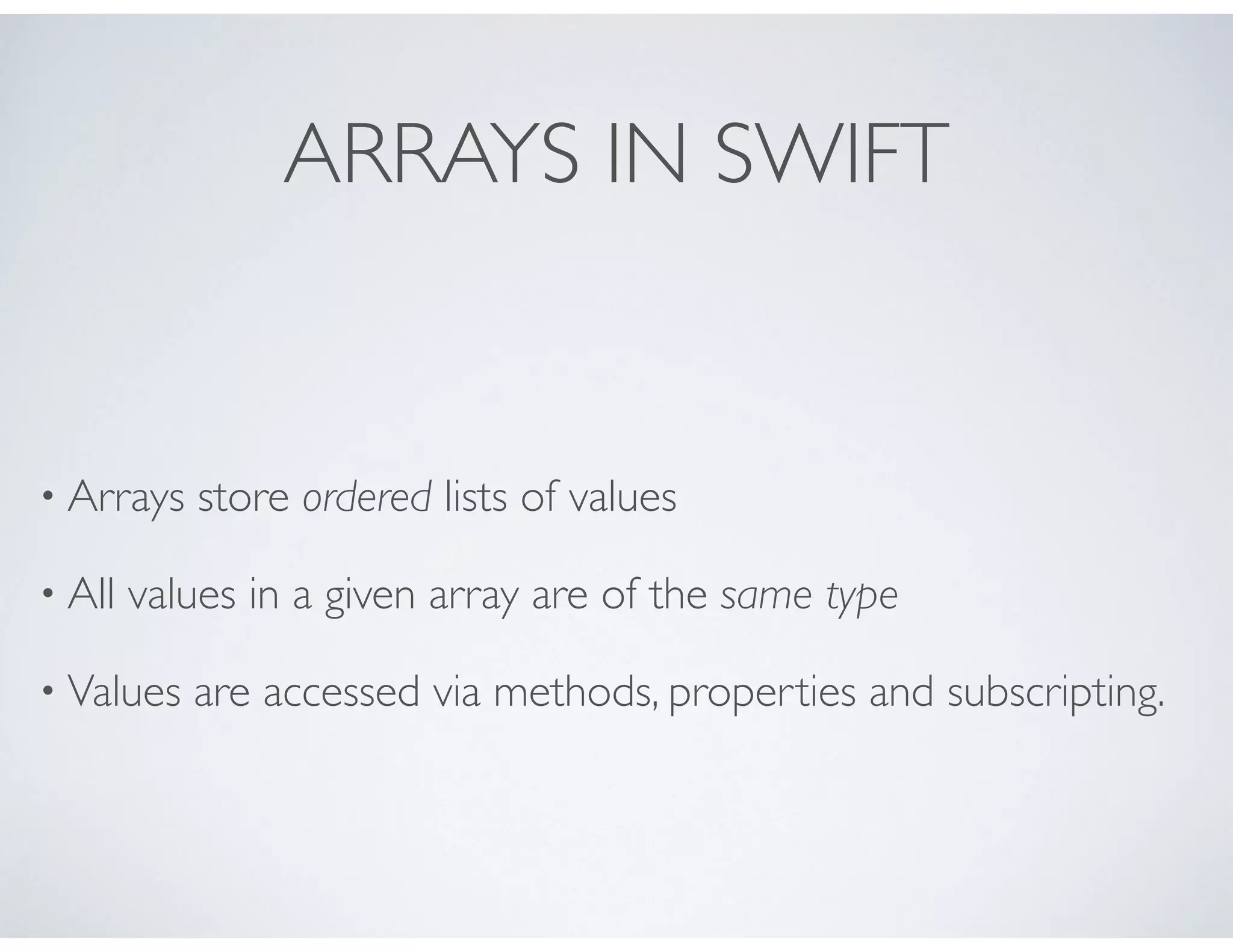 ARRAYS IN SWIFT
• Arrays store ordered lists of values
• All values in a given array are of the same type
• Values are accessed via methods, properties and subscripting.
 
