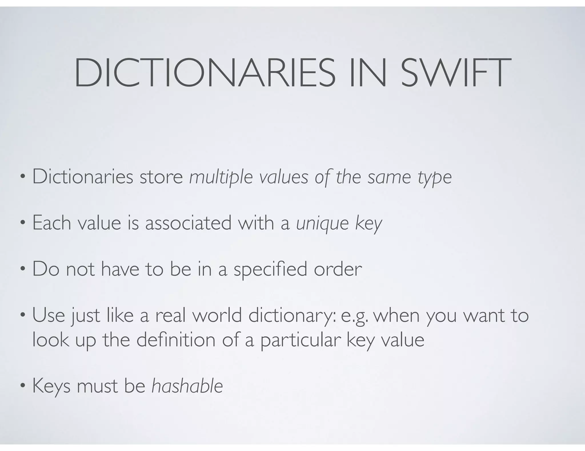 DICTIONARIES IN SWIFT
• Dictionaries store multiple values of the same type
• Each value is associated with a unique key
• Do not have to be in a speciﬁed order
• Use just like a real world dictionary: e.g. when you want to
look up the deﬁnition of a particular key value
• Keys must be hashable
 