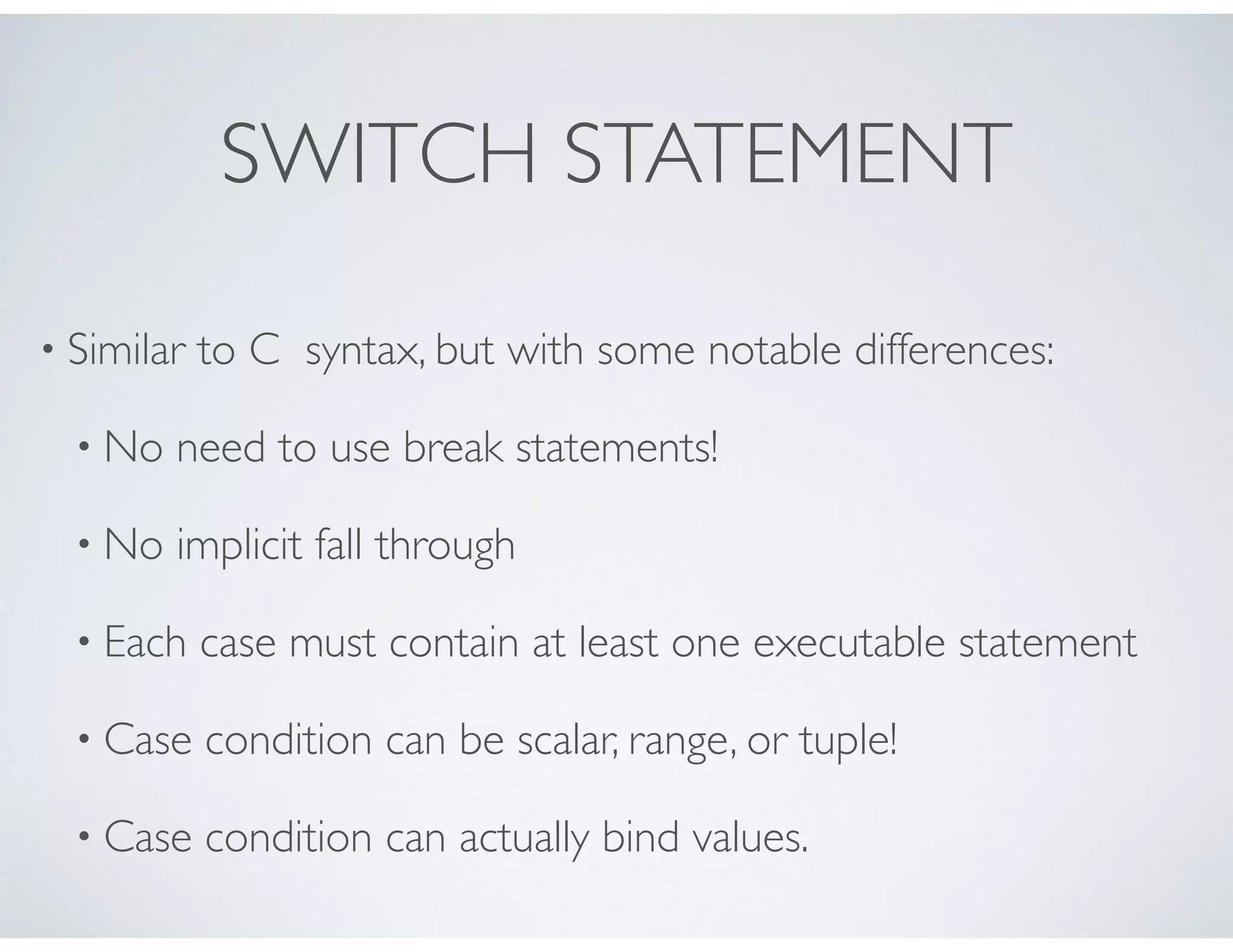 SWITCH STATEMENT
• Similar to C syntax, but with some notable differences:
• No need to use break statements!
• No implicit fall through
• Each case must contain at least one executable statement
• Case condition can be scalar, range, or tuple!
• Case condition can actually bind values.
 