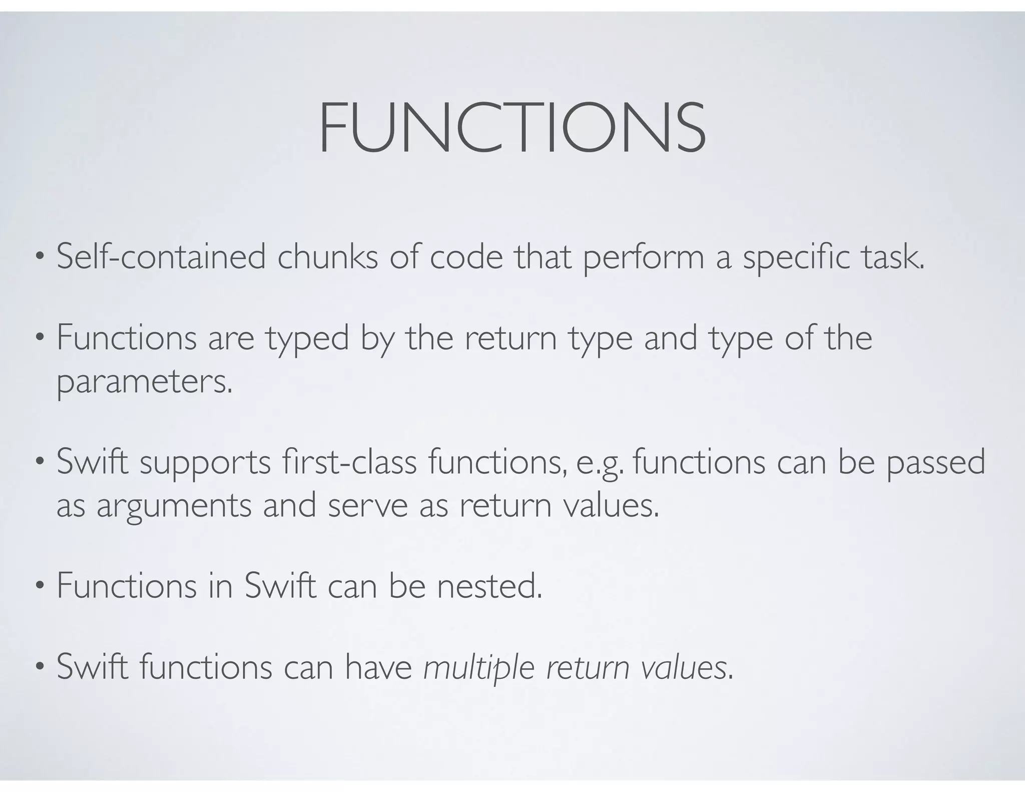 FUNCTIONS
• Self-contained chunks of code that perform a speciﬁc task.
• Functions are typed by the return type and type of the
parameters.
• Swift supports ﬁrst-class functions, e.g. functions can be passed
as arguments and serve as return values.
• Functions in Swift can be nested.
• Swift functions can have multiple return values.
 