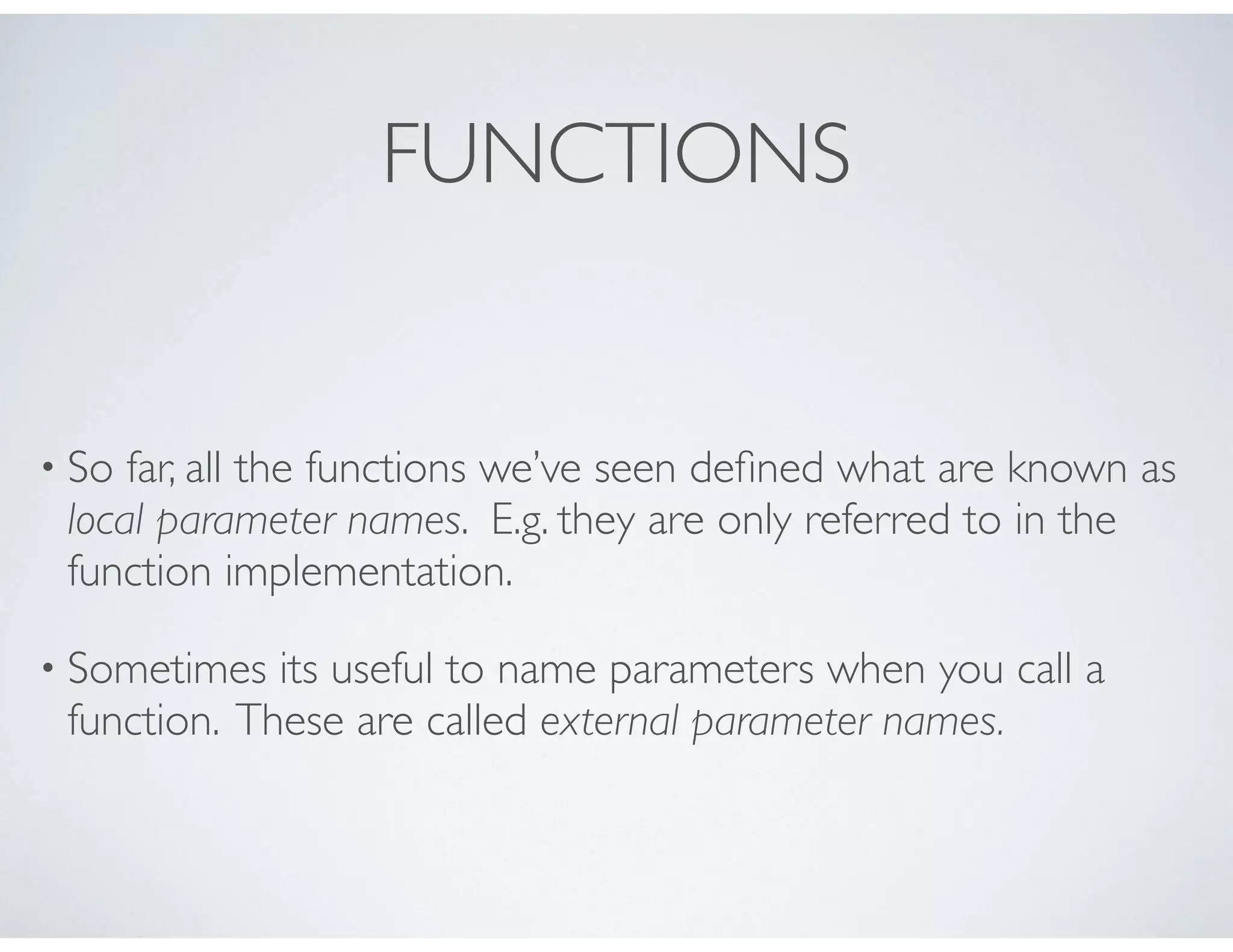 FUNCTIONS
• So far, all the functions we’ve seen deﬁned what are known as
local parameter names. E.g. they are only referred to in the
function implementation.
• Sometimes its useful to name parameters when you call a
function. These are called external parameter names.
 