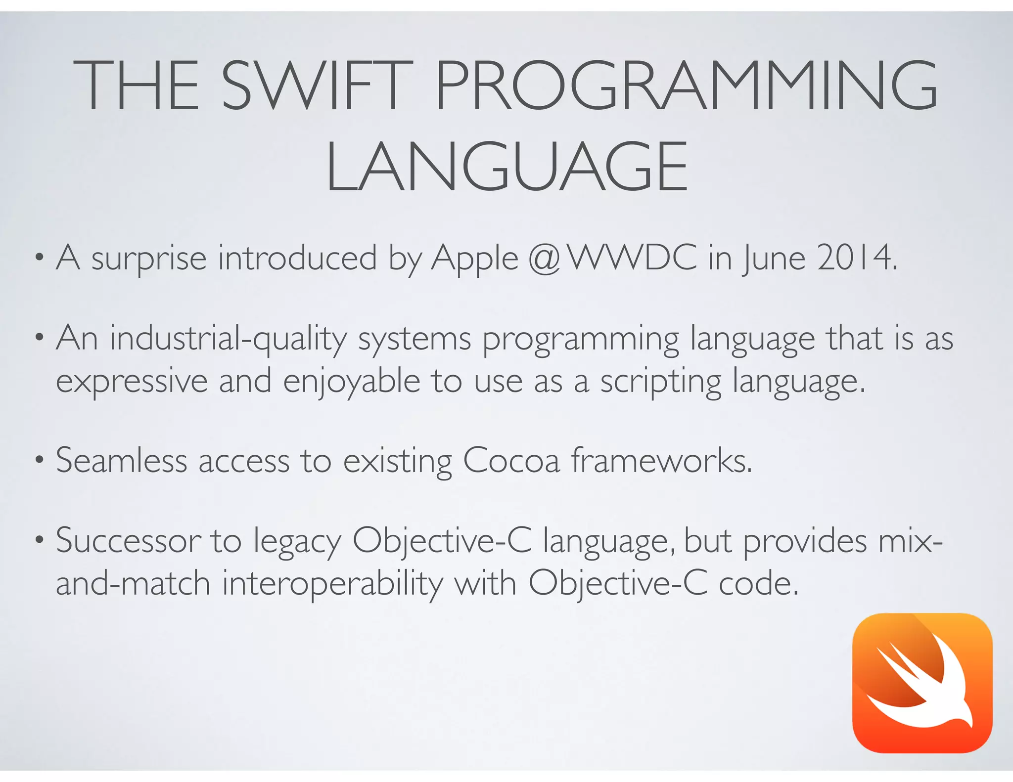 THE SWIFT PROGRAMMING
LANGUAGE
• A surprise introduced by Apple @ WWDC in June 2014.
• An industrial-quality systems programming language that is as
expressive and enjoyable to use as a scripting language.
• Seamless access to existing Cocoa frameworks.
• Successor to legacy Objective-C language, but provides mix-
and-match interoperability with Objective-C code.
 