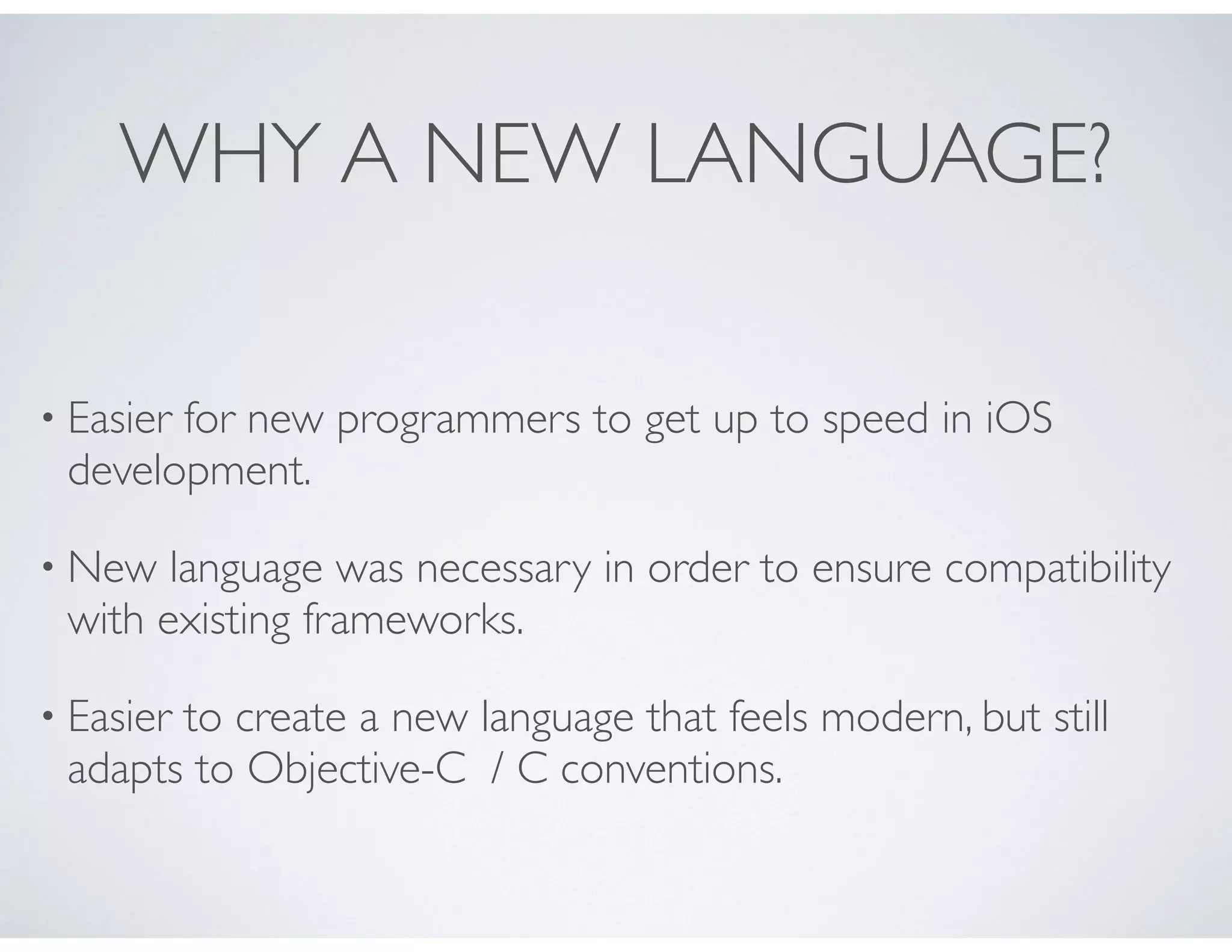 WHY A NEW LANGUAGE?
• Easier for new programmers to get up to speed in iOS
development.
• New language was necessary in order to ensure compatibility
with existing frameworks.
• Easier to create a new language that feels modern, but still
adapts to Objective-C / C conventions.
 