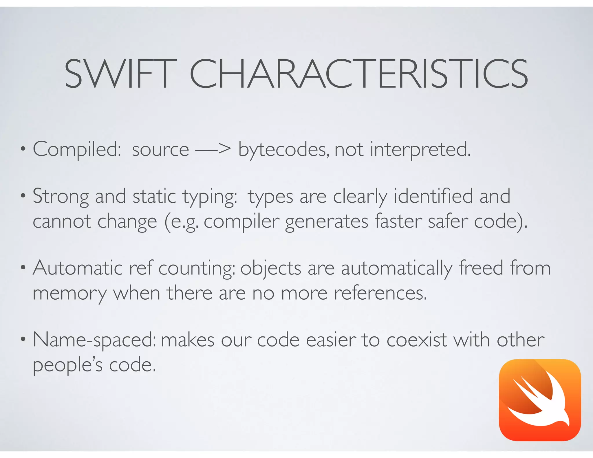 SWIFT CHARACTERISTICS
• Compiled: source —> bytecodes, not interpreted.
• Strong and static typing: types are clearly identiﬁed and
cannot change (e.g. compiler generates faster safer code).
• Automatic ref counting: objects are automatically freed from
memory when there are no more references.
• Name-spaced: makes our code easier to coexist with other
people’s code.
 