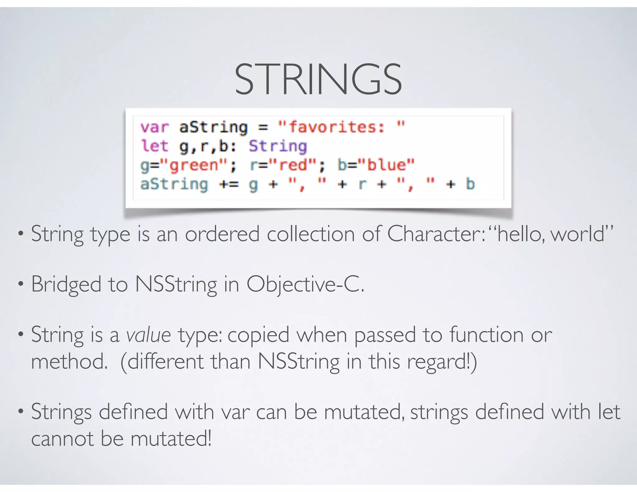 STRINGS
• String type is an ordered collection of Character:“hello, world”
• Bridged to NSString in Objective-C.
• String is a value type: copied when passed to function or
method. (different than NSString in this regard!)
• Strings deﬁned with var can be mutated, strings deﬁned with let
cannot be mutated!
 