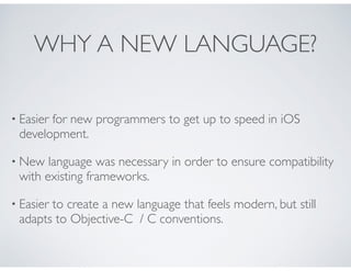 WHY A NEW LANGUAGE?
• Easier for new programmers to get up to speed in iOS
development.
• New language was necessary in or...