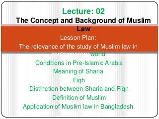 Lesson Plan:
The relevance of the study of Muslim law in
contemporary world
Conditions in Pre-Islamic Arabia
Meaning of Sharia
Fiqh
Distinction between Sharia and Fiqh
Definition of Muslim
Application of Muslim law in Bangladesh.
Lecture: 02
The Concept and Background of Muslim
Law
 