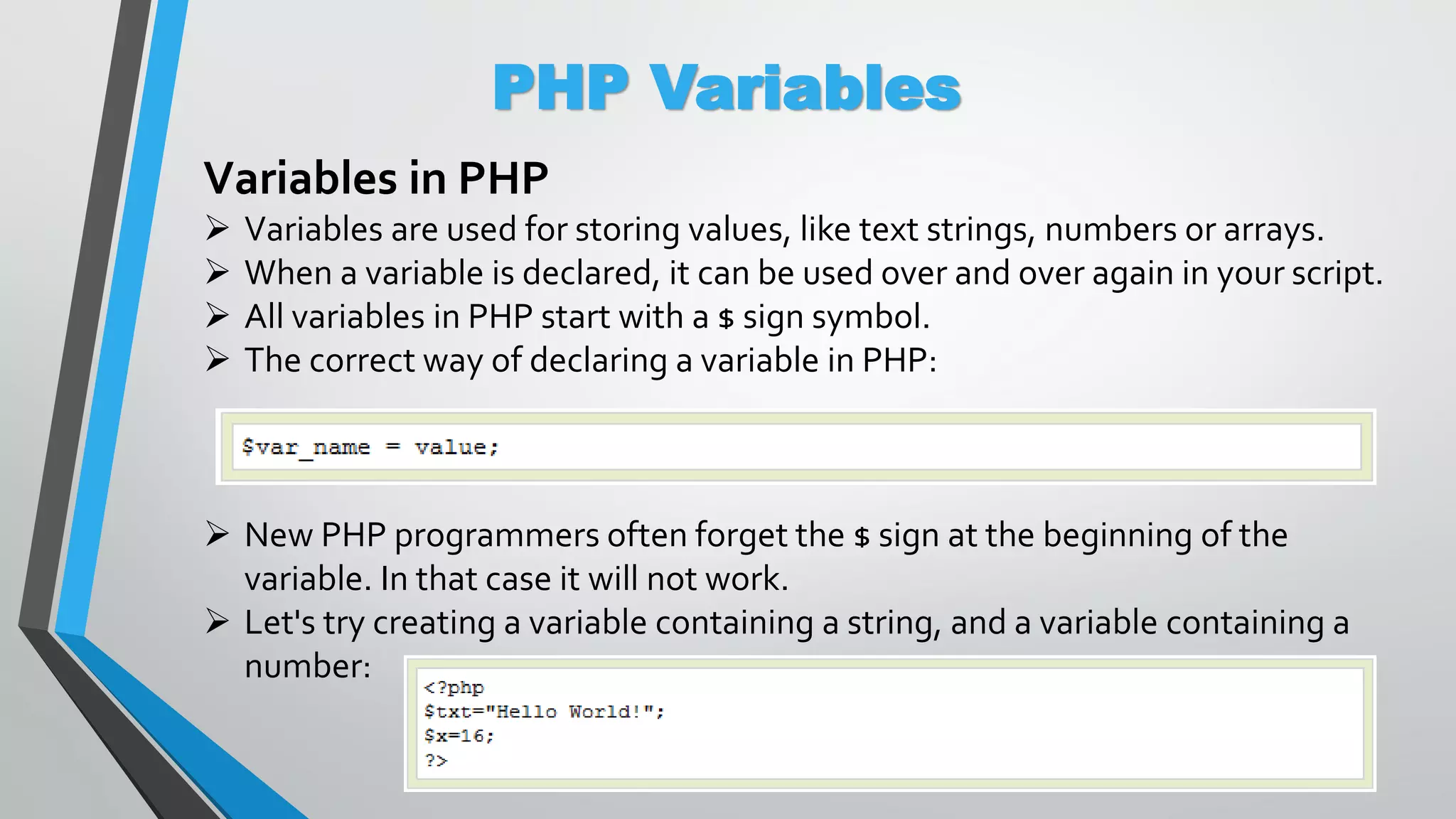 PHP Variables Variables in PHP  Variables are used for storing values, like text strings, numbers or arrays.  When a variable is declared, it can be used over and over again in your script.  All variables in PHP start with a $ sign symbol.  The correct way of declaring a variable in PHP:  New PHP programmers often forget the $ sign at the beginning of the variable. In that case it will not work.  Let's try creating a variable containing a string, and a variable containing a number: 
