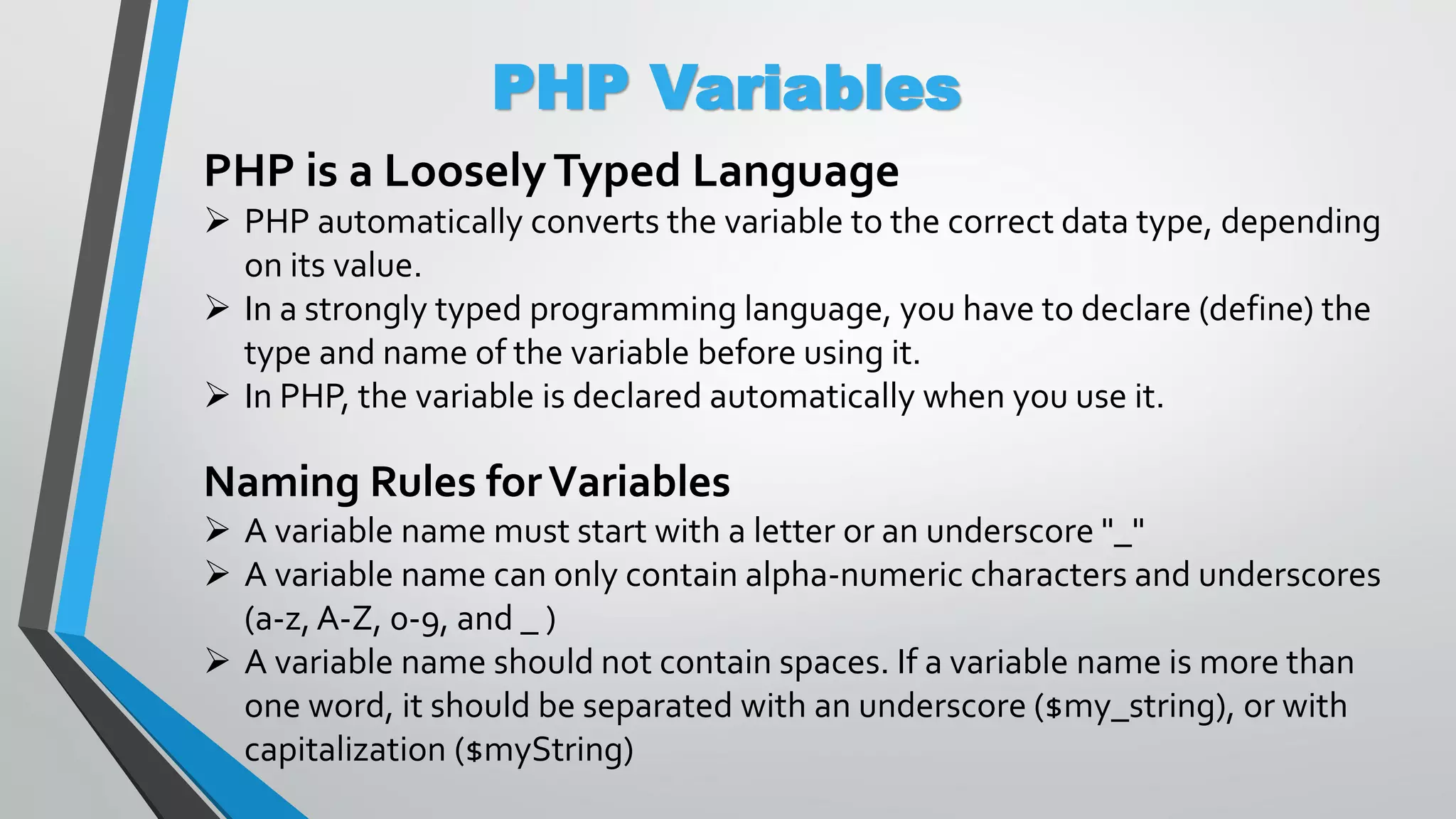 PHP Variables PHP is a LooselyTyped Language  PHP automatically converts the variable to the correct data type, depending on its value.  In a strongly typed programming language, you have to declare (define) the type and name of the variable before using it.  In PHP, the variable is declared automatically when you use it. Naming Rules forVariables  A variable name must start with a letter or an underscore "_"  A variable name can only contain alpha-numeric characters and underscores (a-z, A-Z, 0-9, and _ )  A variable name should not contain spaces. If a variable name is more than one word, it should be separated with an underscore ($my_string), or with capitalization ($myString) 
