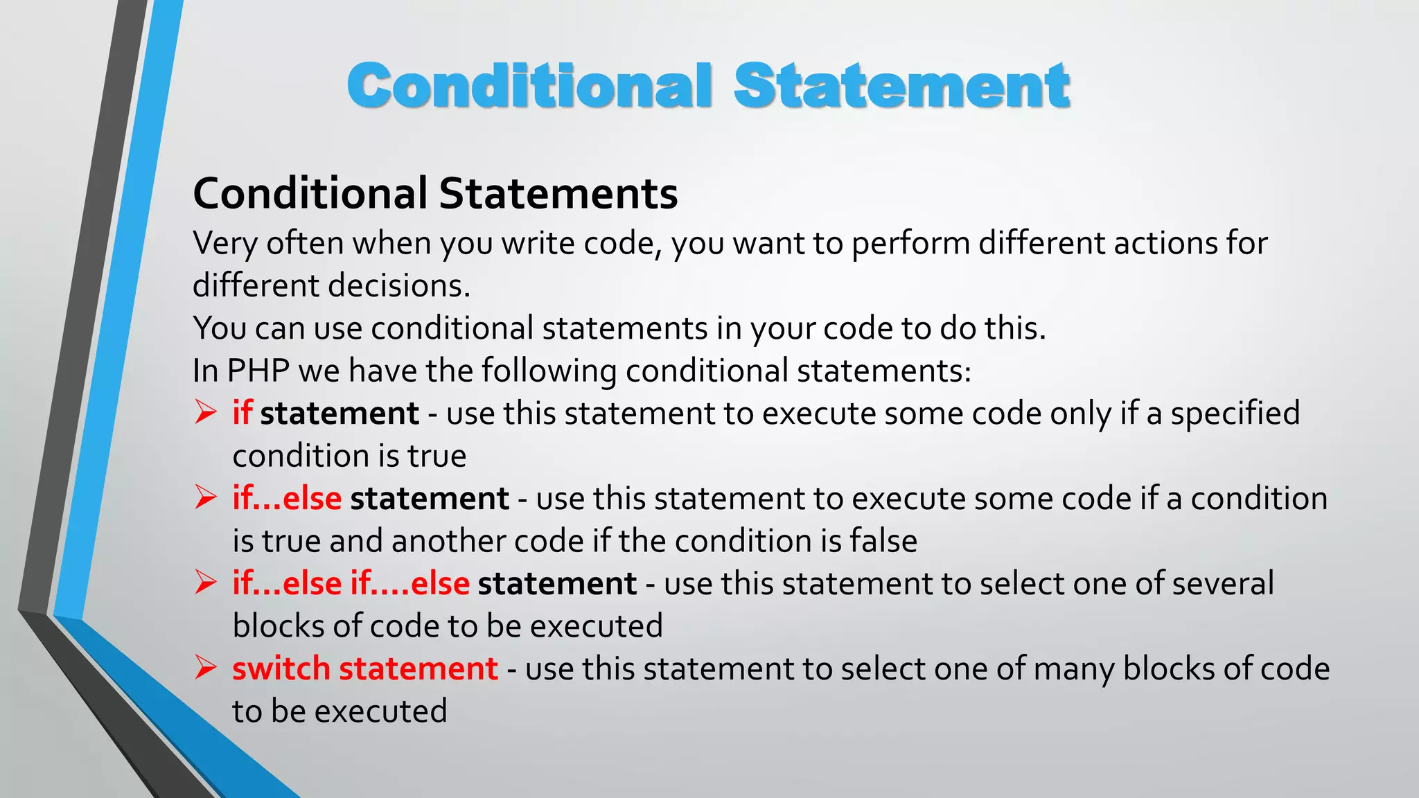 Conditional Statement Conditional Statements Very often when you write code, you want to perform different actions for different decisions. You can use conditional statements in your code to do this. In PHP we have the following conditional statements:  if statement - use this statement to execute some code only if a specified condition is true  if...else statement - use this statement to execute some code if a condition is true and another code if the condition is false  if...else if....else statement - use this statement to select one of several blocks of code to be executed  switch statement - use this statement to select one of many blocks of code to be executed 