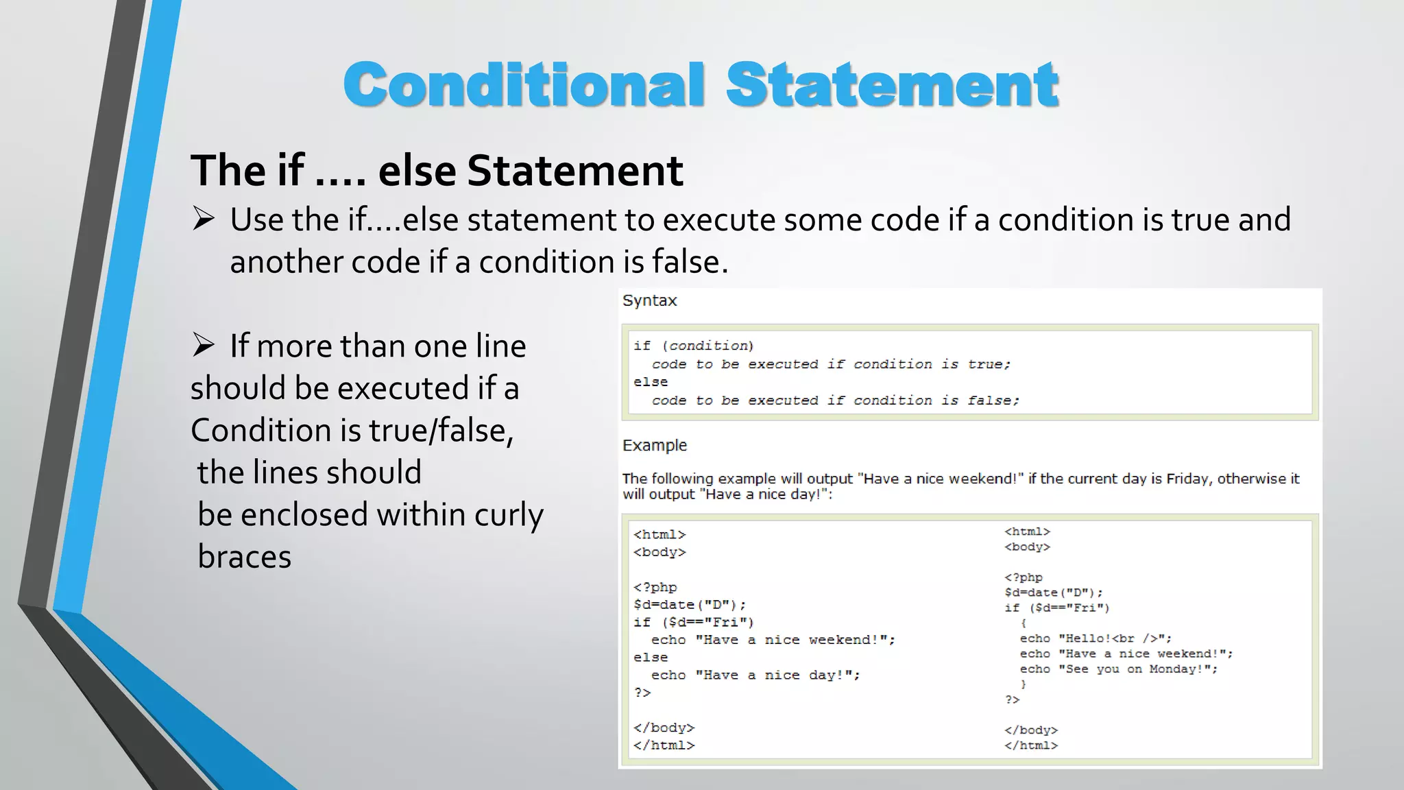 Conditional Statement The if …. else Statement  Use the if....else statement to execute some code if a condition is true and another code if a condition is false.  If more than one line should be executed if a Condition is true/false, the lines should be enclosed within curly braces 