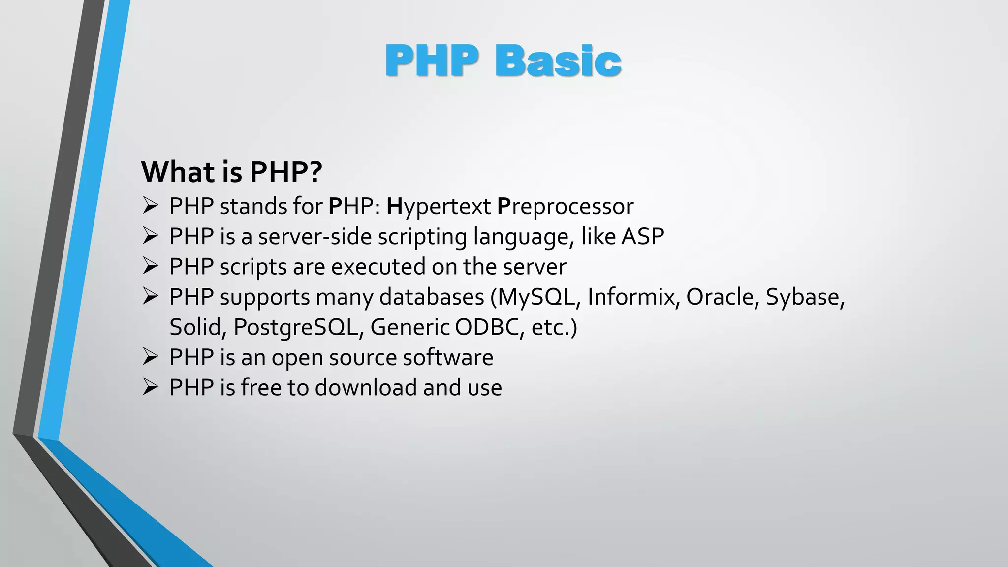 PHP Basic What is PHP?  PHP stands for PHP: Hypertext Preprocessor  PHP is a server-side scripting language, like ASP  PHP scripts are executed on the server  PHP supports many databases (MySQL, Informix, Oracle, Sybase, Solid, PostgreSQL, Generic ODBC, etc.)  PHP is an open source software  PHP is free to download and use 