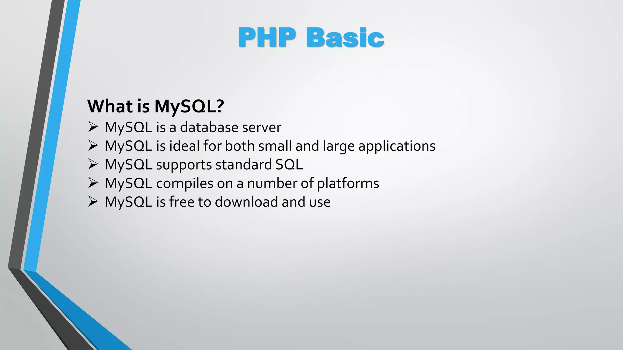 PHP Basic What is MySQL?  MySQL is a database server  MySQL is ideal for both small and large applications  MySQL supports standard SQL  MySQL compiles on a number of platforms  MySQL is free to download and use 