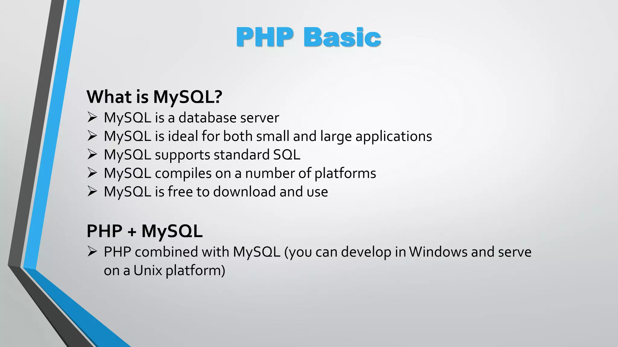 PHP Basic What is MySQL?  MySQL is a database server  MySQL is ideal for both small and large applications  MySQL supports standard SQL  MySQL compiles on a number of platforms  MySQL is free to download and use PHP + MySQL  PHP combined with MySQL (you can develop inWindows and serve on a Unix platform) 