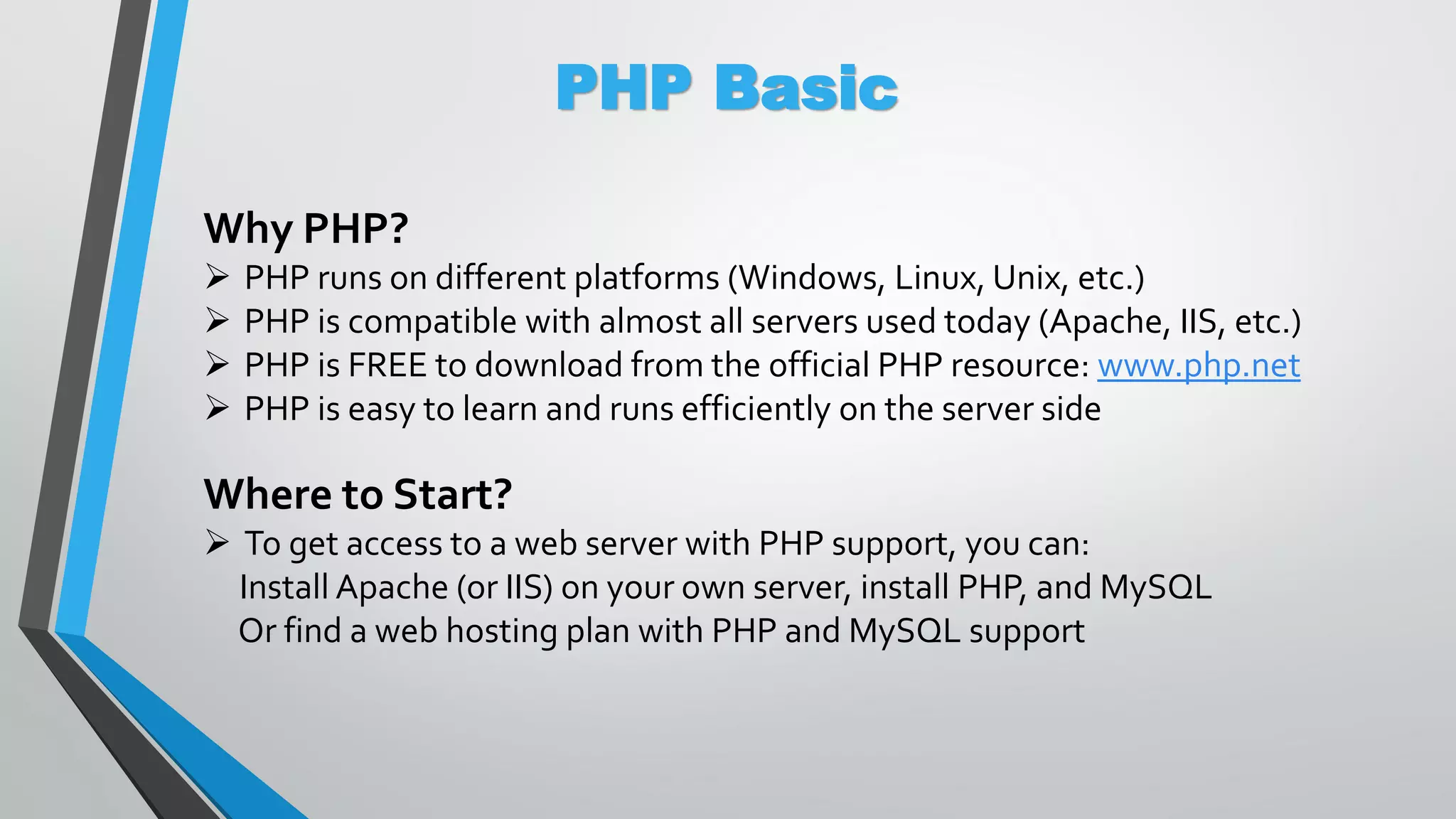 PHP Basic Why PHP?  PHP runs on different platforms (Windows, Linux, Unix, etc.)  PHP is compatible with almost all servers used today (Apache, IIS, etc.)  PHP is FREE to download from the official PHP resource: www.php.net  PHP is easy to learn and runs efficiently on the server side Where to Start?  To get access to a web server with PHP support, you can: Install Apache (or IIS) on your own server, install PHP, and MySQL Or find a web hosting plan with PHP and MySQL support 