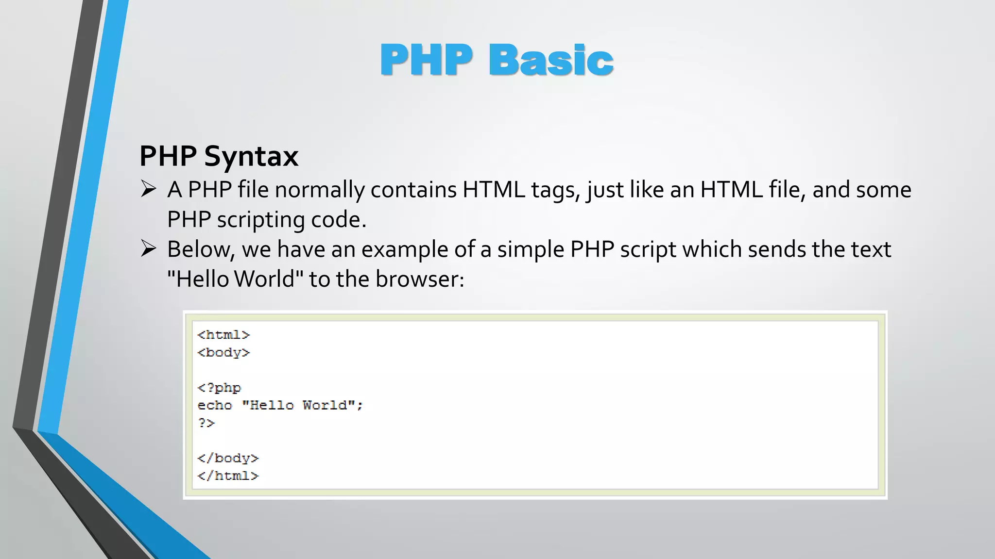 PHP Basic PHP Syntax  A PHP file normally contains HTML tags, just like an HTML file, and some PHP scripting code.  Below, we have an example of a simple PHP script which sends the text "Hello World" to the browser: 