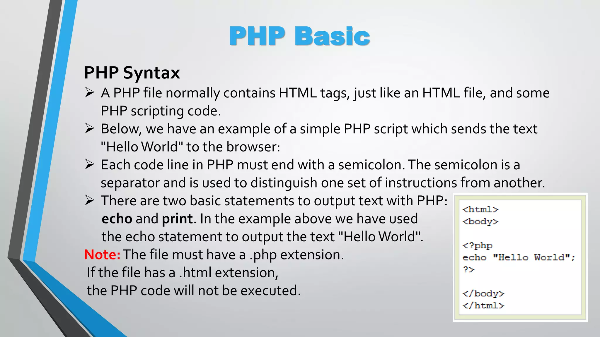 PHP Basic PHP Syntax  A PHP file normally contains HTML tags, just like an HTML file, and some PHP scripting code.  Below, we have an example of a simple PHP script which sends the text "HelloWorld" to the browser:  Each code line in PHP must end with a semicolon.The semicolon is a separator and is used to distinguish one set of instructions from another.  There are two basic statements to output text with PHP: echo and print. In the example above we have used the echo statement to output the text "Hello World". Note:The file must have a .php extension. If the file has a .html extension, the PHP code will not be executed. 