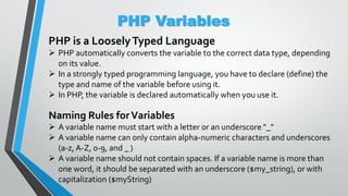 PHP Variables
PHP is a LooselyTyped Language
 PHP automatically converts the variable to the correct data type, depending
on its value.
 In a strongly typed programming language, you have to declare (define) the
type and name of the variable before using it.
 In PHP, the variable is declared automatically when you use it.
Naming Rules forVariables
 A variable name must start with a letter or an underscore "_"
 A variable name can only contain alpha-numeric characters and underscores
(a-z, A-Z, 0-9, and _ )
 A variable name should not contain spaces. If a variable name is more than
one word, it should be separated with an underscore ($my_string), or with
capitalization ($myString)
 