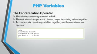 PHP Variables
The Concatenation Operator
 There is only one string operator in PHP.
 The concatenation operator (.) is used to put two string values together.
 To concatenate two string variables together, use the concatenation
operator:
 