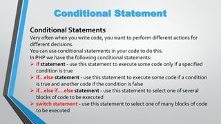 Conditional Statement
Conditional Statements
Very often when you write code, you want to perform different actions for
different decisions.
You can use conditional statements in your code to do this.
In PHP we have the following conditional statements:
 if statement - use this statement to execute some code only if a specified
condition is true
 if...else statement - use this statement to execute some code if a condition
is true and another code if the condition is false
 if...else if....else statement - use this statement to select one of several
blocks of code to be executed
 switch statement - use this statement to select one of many blocks of code
to be executed
 