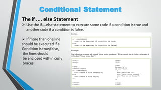 Conditional Statement
The if …. else Statement
 Use the if....else statement to execute some code if a condition is true and
another code if a condition is false.
 If more than one line
should be executed if a
Condition is true/false,
the lines should
be enclosed within curly
braces
 