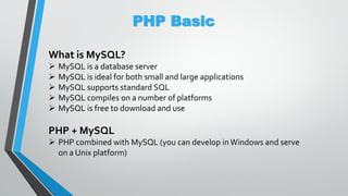 PHP Basic
What is MySQL?
 MySQL is a database server
 MySQL is ideal for both small and large applications
 MySQL supports standard SQL
 MySQL compiles on a number of platforms
 MySQL is free to download and use
PHP + MySQL
 PHP combined with MySQL (you can develop inWindows and serve
on a Unix platform)
 