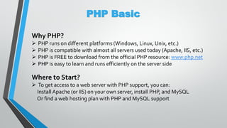 PHP Basic
Why PHP?
 PHP runs on different platforms (Windows, Linux, Unix, etc.)
 PHP is compatible with almost all servers used today (Apache, IIS, etc.)
 PHP is FREE to download from the official PHP resource: www.php.net
 PHP is easy to learn and runs efficiently on the server side
Where to Start?
 To get access to a web server with PHP support, you can:
Install Apache (or IIS) on your own server, install PHP, and MySQL
Or find a web hosting plan with PHP and MySQL support
 