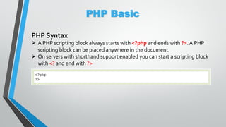 PHP Basic
PHP Syntax
 A PHP scripting block always starts with <?php and ends with ?>. A PHP
scripting block can be placed anywhere in the document.
 On servers with shorthand support enabled you can start a scripting block
with <? and end with ?>
 