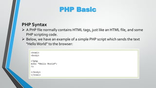PHP Basic
PHP Syntax
 A PHP file normally contains HTML tags, just like an HTML file, and some
PHP scripting code.
 Below, we have an example of a simple PHP script which sends the text
"Hello World" to the browser:
 