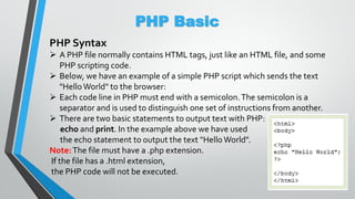 PHP Basic
PHP Syntax
 A PHP file normally contains HTML tags, just like an HTML file, and some
PHP scripting code.
 Below, we have an example of a simple PHP script which sends the text
"HelloWorld" to the browser:
 Each code line in PHP must end with a semicolon.The semicolon is a
separator and is used to distinguish one set of instructions from another.
 There are two basic statements to output text with PHP:
echo and print. In the example above we have used
the echo statement to output the text "Hello World".
Note:The file must have a .php extension.
If the file has a .html extension,
the PHP code will not be executed.
 