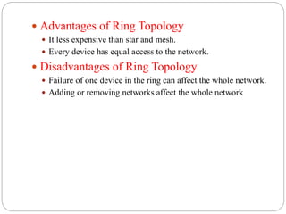  Advantages of Ring Topology
 It less expensive than star and mesh.
 Every device has equal access to the network.
 Disadvantages of Ring Topology
 Failure of one device in the ring can affect the whole network.
 Adding or removing networks affect the whole network
 