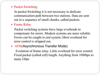  Packet Switching
In packet Switching it is not necessary to dedicate
communication path between two stations. Data are sent
out in a sequence of small chunks, called packets.
 Frame Relay
Packet switching systems have large overheads to
compensate for errors .Modern systems are more reliable.
Errors can be caught in end system..Most overhead for
error control is stripped out.
 ATM(Asynchronous Transfer Mode)
Evolution of frame relay. Little overhead for error control.
Fixed packet (called cell) length. Anything from 10Mbps to
many Gbps
 
