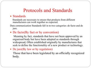 Protocols and Standards
 Standards
Standards are necessary to ensure that products from different
manufactures can work together as expected.
Data communication Standards fall in to two categories: de facto and de
jure.
 De facto(By fact or by convention)
Meaning by fact, standards that have not been approved by an
organized body but have been adopted as standards through
widespread, Often established originally by manufactures that
seek to define the functionality of a new product or technology.
 De jure(By law or by regulation)
Those that have been legislated by an officially recognized
body.
 