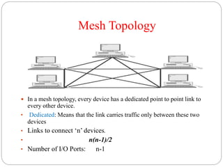 Mesh Topology
 In a mesh topology, every device has a dedicated point to point link to
every other device.
• Dedicated: Means that the link carries traffic only between these two
devices
• Links to connect ‘n’ devices.
• n(n-1)/2
• Number of I/O Ports: n-1
 