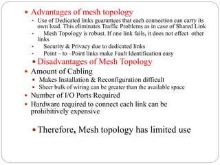  Advantages of mesh topology
• Use of Dedicated links guarantees that each connection can carry its
own load. This eliminates Traffic Problems as in case of Shared Link
• Mesh Topology is robust. If one link fails, it does not effect other
links
• Security & Privacy due to dedicated links
• Point – to –Point links make Fault Identification easy
 Disadvantages of Mesh Topology
 Amount of Cabling
 Makes Installation & Reconfiguration difficult
 Sheer bulk of wiring can be greater than the available space
 Number of I/O Ports Required
 Hardware required to connect each link can be
prohibitively expensive
 Therefore, Mesh topology has limited use
 