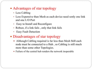  Advantages of star topology
• Less Cabling
• Less Expensive than Mesh as each device need sonly one link
and one I./O Port
• Easy to Install and Reconfigure
• Robust, if a link fails , only that link fails
• Easy Fault Detection
 Disadvantages of star topology
 Although Cabling required is far less than Mesh Still each
node must be connected to a Hub , so Cabling is still much
more than some other Topologies.
 Failure of the central hub renders the network inoperable
 
