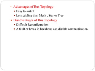 • Advantages of Bus Topology
 Easy to install
 Less cabling than Mesh , Star or Tree
 Disadvantages of Bus Topology
 Difficult Reconfiguration
 A fault or break in backbone can disable communication.
 