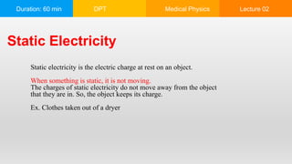 Duration: 60 min DPT Medical Physics Lecture 02
Static Electricity
Static electricity is the electric charge at rest on an object.
When something is static, it is not moving.
The charges of static electricity do not move away from the object
that they are in. So, the object keeps its charge.
Ex. Clothes taken out of a dryer
 