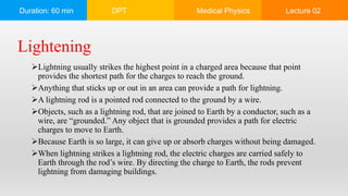 Duration: 60 min DPT Medical Physics Lecture 02
Lightning usually strikes the highest point in a charged area because that point
provides the shortest path for the charges to reach the ground.
Anything that sticks up or out in an area can provide a path for lightning.
A lightning rod is a pointed rod connected to the ground by a wire.
Objects, such as a lightning rod, that are joined to Earth by a conductor, such as a
wire, are “grounded.” Any object that is grounded provides a path for electric
charges to move to Earth.
Because Earth is so large, it can give up or absorb charges without being damaged.
When lightning strikes a lightning rod, the electric charges are carried safely to
Earth through the rod’s wire. By directing the charge to Earth, the rods prevent
lightning from damaging buildings.
Lightening
 
