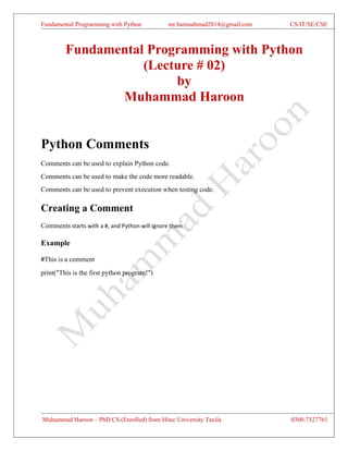 Fundamental Programming with Python mr.harunahmad2014@gmail.com CS/IT/SE/CSE
Muhammad Haroon – PhD CS (Enrolled) from Hitec University Taxila 0300-7327761
Fundamental Programming with Python
(Lecture # 02)
by
Muhammad Haroon
Python Comments
Comments can be used to explain Python code.
Comments can be used to make the code more readable.
Comments can be used to prevent execution when testing code.
Creating a Comment
Comments starts with a #, and Python will ignore them:
Example
#This is a comment
print("This is the first python program!")
 