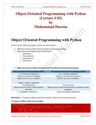 OOP with Python mr.harunahmad2014@gmail.com CS/IT/SE/CSE
Muhammad Haroon – PhD CS (Enrolled) from Hitec University Taxila 0300-7327761
Object Oriented Programming with Python
(Lecture # 02)
by
Muhammad Haroon
Object Oriented Programming with Python
In this Lecture, following aspects will be covered in detail:
✓ Difference between object and procedural oriented programming
✓ Object-Oriented Programming methodologies:
o Inheritance
o Polymorphism
o Encapsulation
o Abstraction
✓ Difference between Object-Oriented and Procedural Oriented Programming
Object-Oriented Programming (OOP) Procedural-Oriented Programming (POP)
It is a bottom-up approach It is a top-down approach
Program is divided into objects Program is divided into functions
Makes use of Access modifiers
‘public’, private’, protected’
Doesn’t use Access modifiers
It is more secure It is less secure
Object can move freely within member
functions
Data can move freely from function to function within
programs
It supports inheritance It does not support inheritance
Remember: “Creating an Object and Class in python” discuss in the previous lecture.
Creating an Object and Class in python
class employee():
def __init__(self,name,age,id,salary): #creating a function
self.name = name # self is an instance of a class
self.age = age
self.salary = salary
 